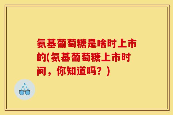 氨基葡萄糖是啥时上市的(氨基葡萄糖上市时间，你知道吗？)