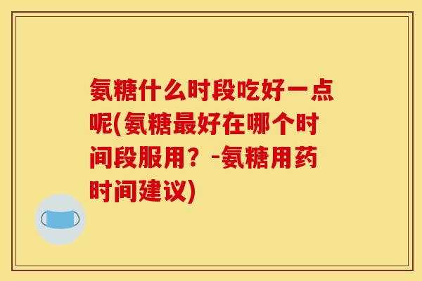 氨糖什么时段吃好一点呢(氨糖好在哪个时间段服用?-氨糖用药时间建议) 氨糖什么时段吃好一点呢(氨糖好在哪个时间段服用?-氨糖用药时间建议)