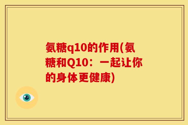 氨糖q10的作用(氨糖和Q10:一起让你的身体更健康) 氨糖q10的作用(氨糖和Q10:一起让你的身体更健康)