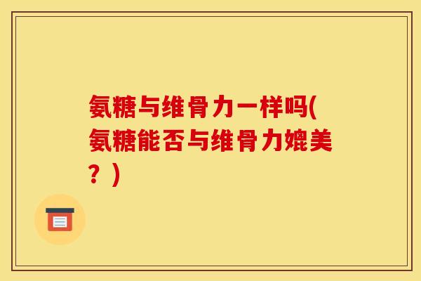氨糖与维骨力一样吗(氨糖能否与维骨力媲美?) 氨糖与维骨力一样吗(氨糖能否与维骨力媲美?)
