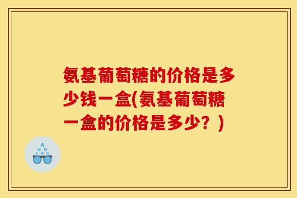 氨基葡萄糖的价格是多少钱一盒(氨基葡萄糖一盒的价格是多少?) 氨基葡萄糖的价格是多少钱一盒(氨基葡萄糖一盒的价格是多少?)