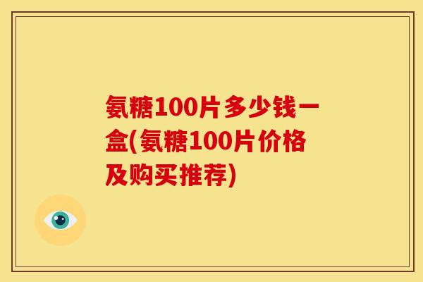氨糖100片多少钱一盒(氨糖100片价格及购买推荐) 氨糖100片多少钱一盒(氨糖100片价格及购买推荐)