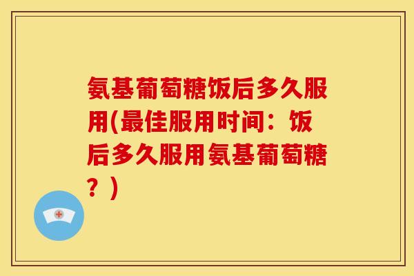 氨基葡萄糖饭后多久服用(佳服用时间:饭后多久服用氨基葡萄糖?) 氨基葡萄糖饭后多久服用(佳服用时间:饭后多久服用氨基葡萄糖?)