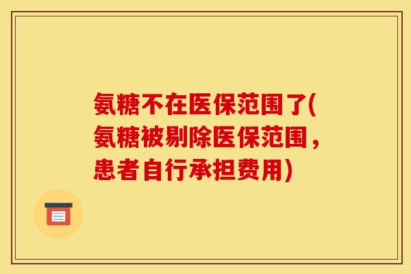 氨糖不在医保范围了(氨糖被剔除医保范围,患者自行承担费用) 氨糖不在医保范围了(氨糖被剔除医保范围,患者自行承担费用)