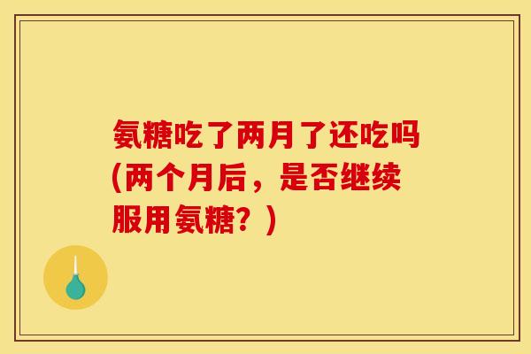 氨糖吃了两月了还吃吗(两个月后,是否继续服用氨糖?) 氨糖吃了两月了还吃吗(两个月后,是否继续服用氨糖?)