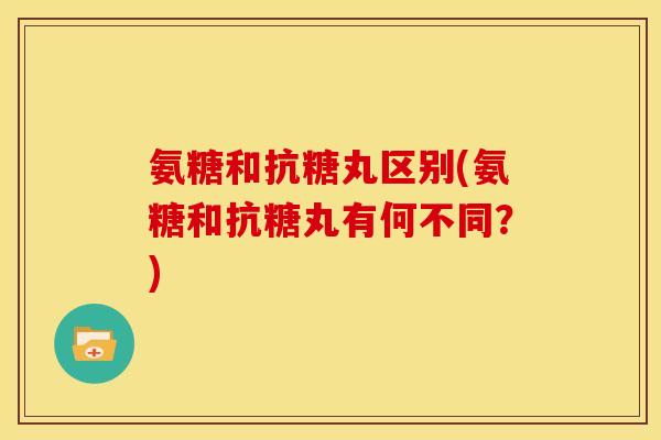 氨糖和抗糖丸区别(氨糖和抗糖丸有何不同？)