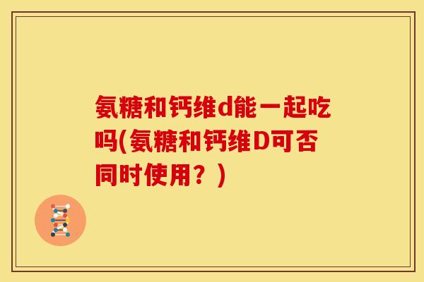 氨糖和钙维d能一起吃吗(氨糖和钙维D可否同时使用？)