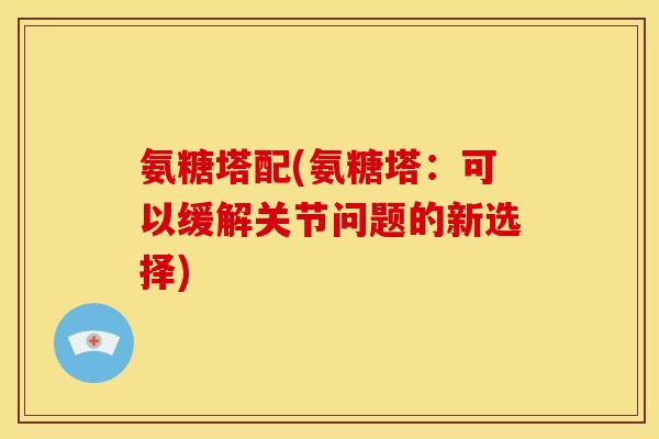 氨糖塔配(氨糖塔:可以缓解关节问题的新选择) 氨糖塔配(氨糖塔:可以缓解关节问题的新选择)