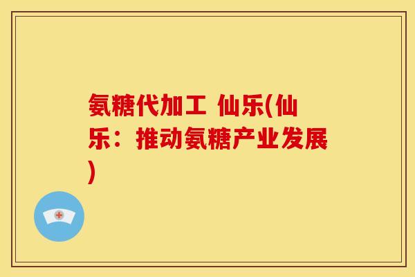 氨糖代加工 仙乐(仙乐:推动氨糖产业发展) 氨糖代加工 仙乐(仙乐:推动氨糖产业发展)