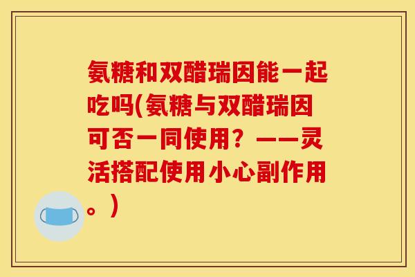 氨糖和双醋瑞因能一起吃吗(氨糖与双醋瑞因可否一同使用？——灵活搭配使用小心副作用。)