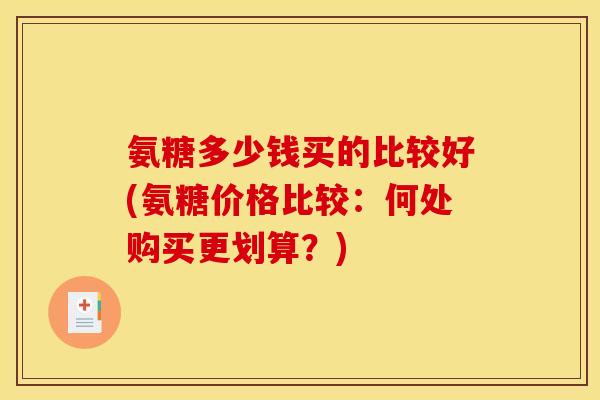 氨糖多少钱买的比较好(氨糖价格比较:何处购买更划算?) 氨糖多少钱买的比较好(氨糖价格比较:何处购买更划算?)