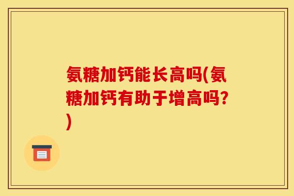 氨糖加钙能长高吗(氨糖加钙有助于增高吗?) 氨糖加钙能长高吗(氨糖加钙有助于增高吗?)