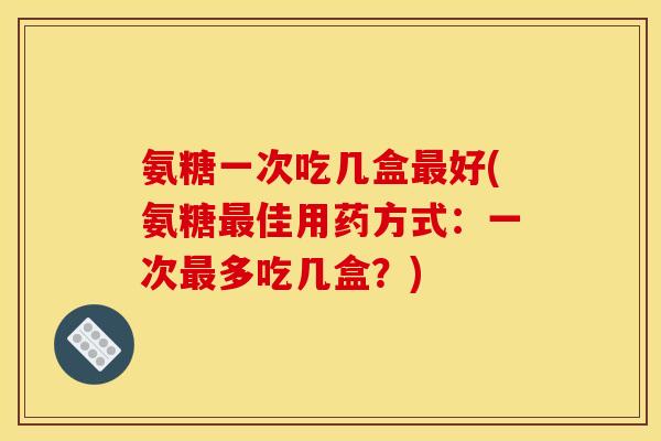 氨糖一次吃几盒好(氨糖佳用药方式:一次多吃几盒?) 氨糖一次吃几盒好(氨糖佳用药方式:一次多吃几盒?)