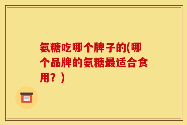 氨糖吃哪个牌子的(哪个品牌的氨糖适合食用?) 氨糖吃哪个牌子的(哪个品牌的氨糖适合食用?)