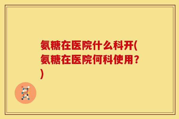 氨糖在医院什么科开(氨糖在医院何科使用?) 氨糖在医院什么科开(氨糖在医院何科使用?)