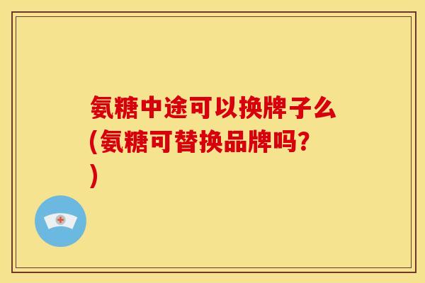 氨糖中途可以换牌子么(氨糖可替换品牌吗?) 氨糖中途可以换牌子么(氨糖可替换品牌吗?)