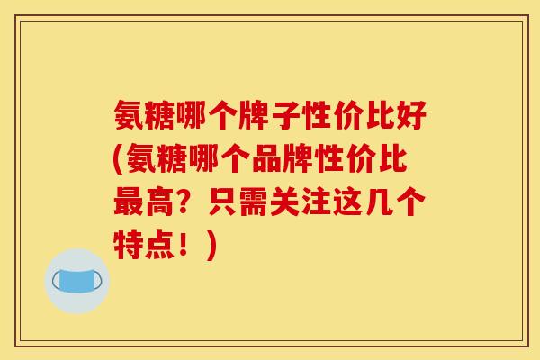 氨糖哪个牌子性价比好(氨糖哪个品牌性价比高？只需关注这几个特点！)