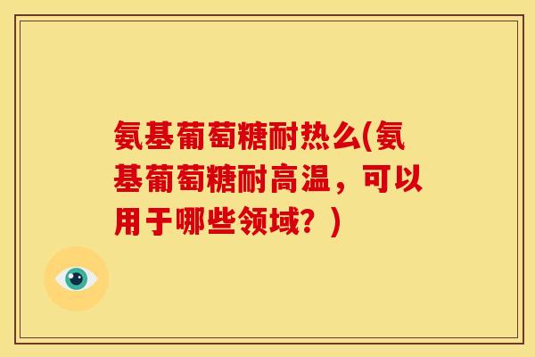 氨基葡萄糖耐热么(氨基葡萄糖耐高温,可以用于哪些领域?) 氨基葡萄糖耐热么(氨基葡萄糖耐高温,可以用于哪些领域?)