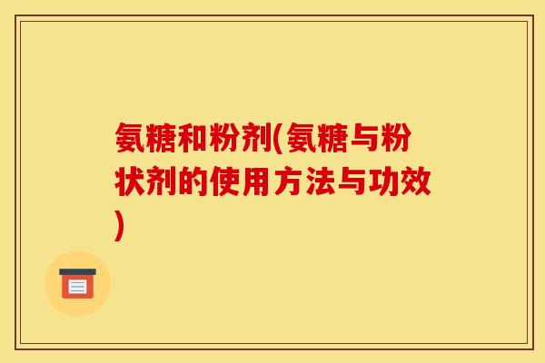 氨糖和粉剂(氨糖与粉状剂的使用方法与功效) 氨糖和粉剂(氨糖与粉状剂的使用方法与功效)