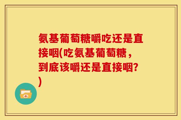 氨基葡萄糖嚼吃还是直接咽(吃氨基葡萄糖,到底该嚼还是直接咽?) 氨基葡萄糖嚼吃还是直接咽(吃氨基葡萄糖,到底该嚼还是直接咽?)