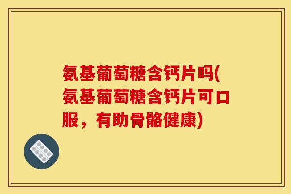 氨基葡萄糖含钙片吗(氨基葡萄糖含钙片可口服,有助骨骼健康) 氨基葡萄糖含钙片吗(氨基葡萄糖含钙片可口服,有助骨骼健康)