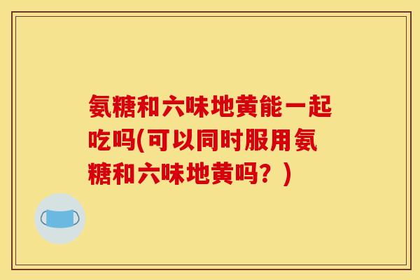 氨糖和六味地黄能一起吃吗(可以同时服用氨糖和六味地黄吗?) 氨糖和六味地黄能一起吃吗(可以同时服用氨糖和六味地黄吗?)