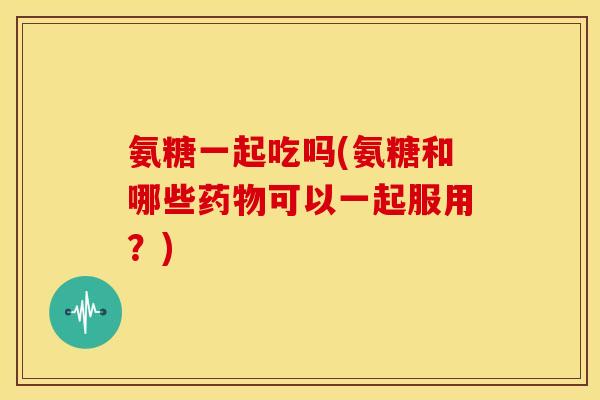 氨糖一起吃吗(氨糖和哪些可以一起服用?) 氨糖一起吃吗(氨糖和哪些可以一起服用?)