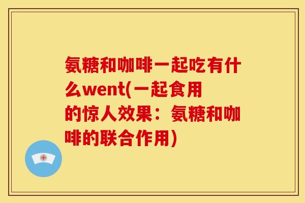 氨糖和咖啡一起吃有什么went(一起食用的惊人效果：氨糖和咖啡的联合作用)