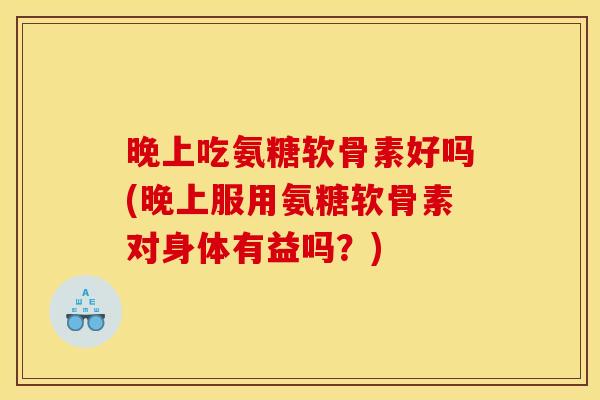 晚上吃氨糖软骨素好吗(晚上服用氨糖软骨素对身体有益吗?) 晚上吃氨糖软骨素好吗(晚上服用氨糖软骨素对身体有益吗?)
