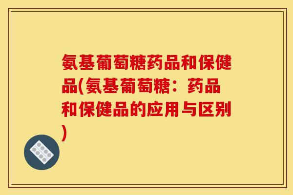 氨基葡萄糖药品和保健品(氨基葡萄糖:药品和保健品的应用与区别) 氨基葡萄糖药品和保健品(氨基葡萄糖:药品和保健品的应用与区别)