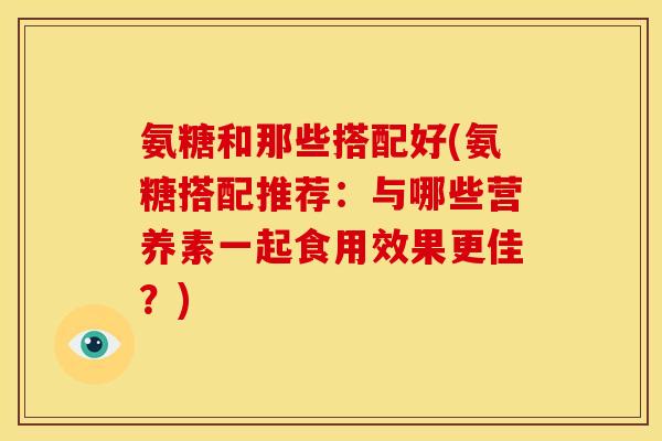 氨糖和那些搭配好(氨糖搭配推荐：与哪些营养素一起食用效果更佳？)