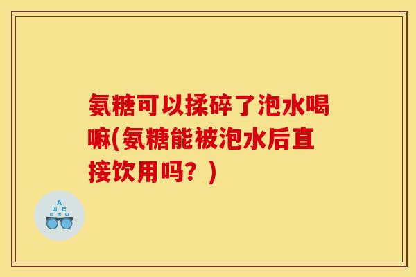 氨糖可以揉碎了泡水喝嘛(氨糖能被泡水后直接饮用吗？)