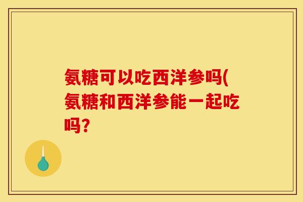 氨糖可以吃西洋参吗(氨糖和西洋参能一起吃吗? 氨糖可以吃西洋参吗(氨糖和西洋参能一起吃吗?