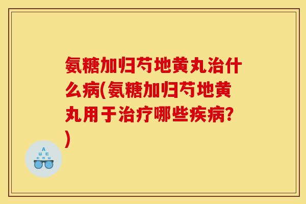 氨糖加归芍地黄丸什么(氨糖加归芍地黄丸用于哪些？)