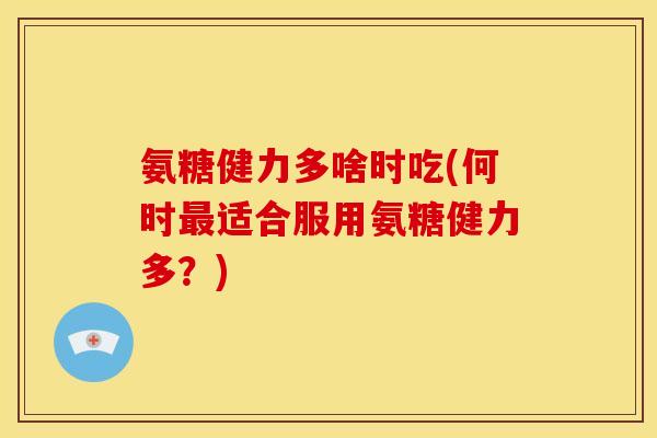 氨糖健力多啥时吃(何时适合服用氨糖健力多?) 氨糖健力多啥时吃(何时适合服用氨糖健力多?)