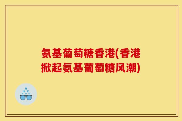 氨基葡萄糖香港(香港掀起氨基葡萄糖风潮)