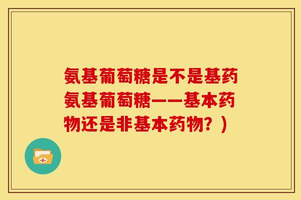 氨基葡萄糖是不是基药氨基葡萄糖——基本还是非基本?) 氨基葡萄糖是不是基药氨基葡萄糖——基本还是非基本?)