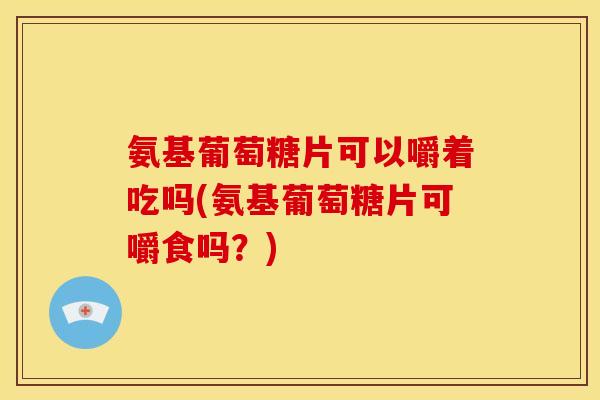 氨基葡萄糖片可以嚼着吃吗(氨基葡萄糖片可嚼食吗?) 氨基葡萄糖片可以嚼着吃吗(氨基葡萄糖片可嚼食吗?)