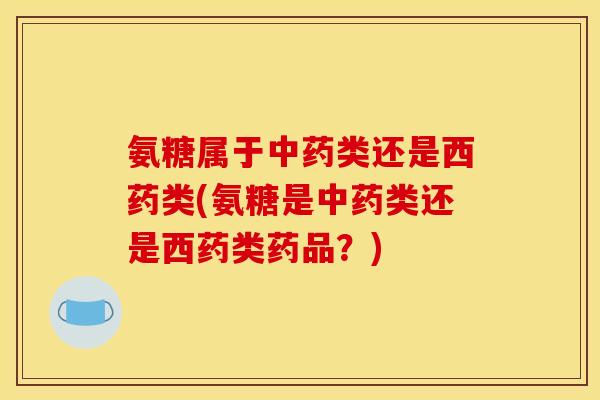 氨糖属于类还是西药类(氨糖是类还是西药类药品？)