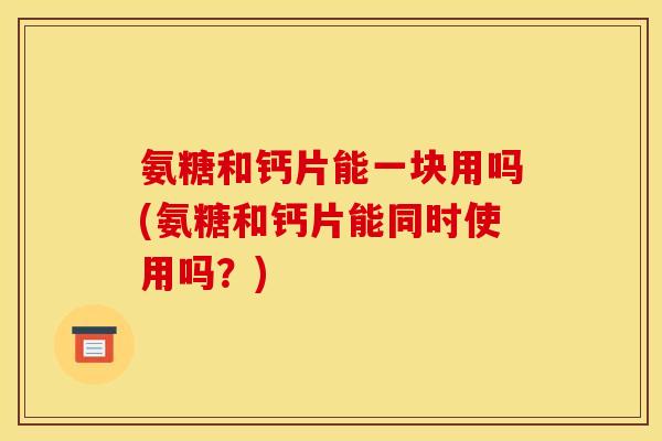 氨糖和钙片能一块用吗(氨糖和钙片能同时使用吗?) 氨糖和钙片能一块用吗(氨糖和钙片能同时使用吗?)