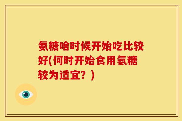 氨糖啥时候开始吃比较好(何时开始食用氨糖较为适宜?) 氨糖啥时候开始吃比较好(何时开始食用氨糖较为适宜?)