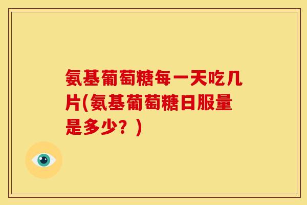 氨基葡萄糖每一天吃几片(氨基葡萄糖日服量是多少?) 氨基葡萄糖每一天吃几片(氨基葡萄糖日服量是多少?)