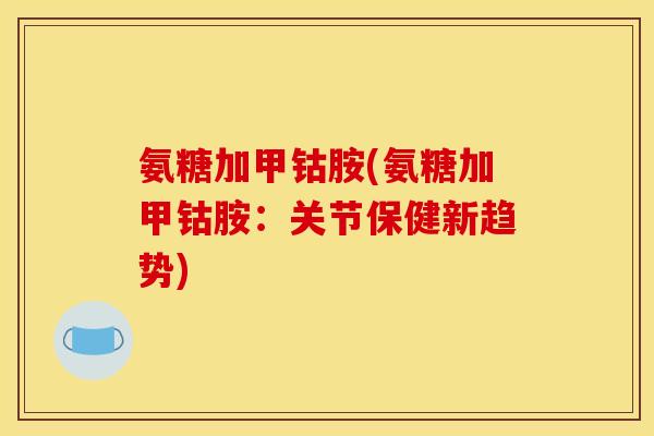 氨糖加甲钴胺(氨糖加甲钴胺:关节保健新趋势) 氨糖加甲钴胺(氨糖加甲钴胺:关节保健新趋势)