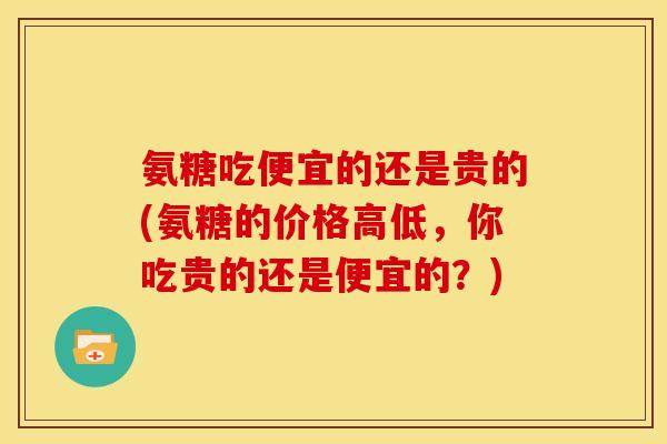 氨糖吃便宜的还是贵的(氨糖的价格高低，你吃贵的还是便宜的？)