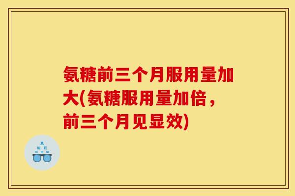 氨糖前三个月服用量加大(氨糖服用量加倍,前三个月见显效) 氨糖前三个月服用量加大(氨糖服用量加倍,前三个月见显效)