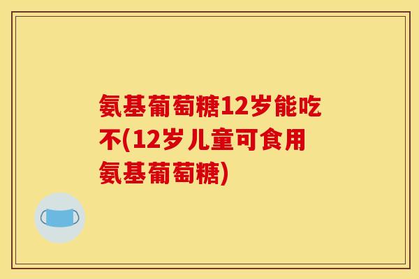 氨基葡萄糖12岁能吃不(12岁儿童可食用氨基葡萄糖) 氨基葡萄糖12岁能吃不(12岁儿童可食用氨基葡萄糖)