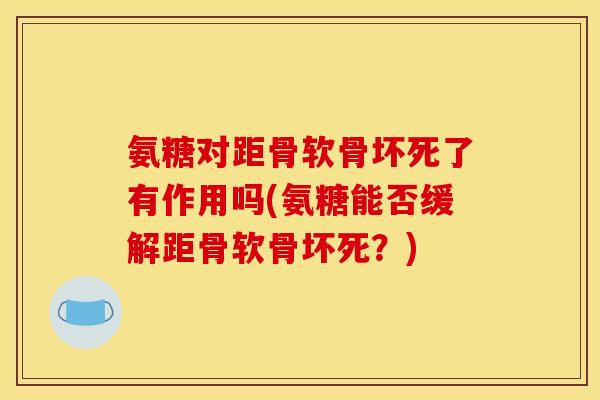 氨糖对距骨软骨坏死了有作用吗(氨糖能否缓解距骨软骨坏死?) 氨糖对距骨软骨坏死了有作用吗(氨糖能否缓解距骨软骨坏死?)