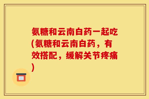 氨糖和云南白药一起吃(氨糖和云南白药,有效搭配,缓解关节) 氨糖和云南白药一起吃(氨糖和云南白药,有效搭配,缓解关节)