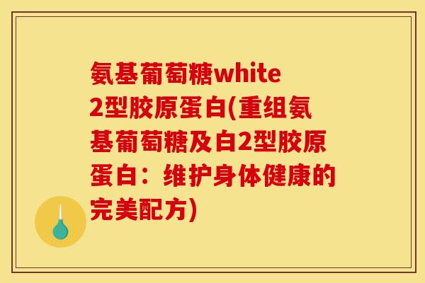 氨基葡萄糖white2型胶原蛋白(重组氨基葡萄糖及白2型胶原蛋白:维护身体健康的完美配方) 氨基葡萄糖white2型胶原蛋白(重组氨基葡萄糖及白2型胶原蛋白:维护身体健康的完美配方)