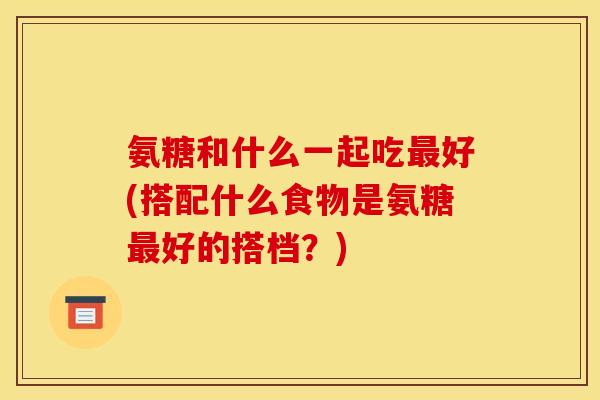 氨糖和什么一起吃好(搭配什么食物是氨糖好的搭档?) 氨糖和什么一起吃好(搭配什么食物是氨糖好的搭档?)